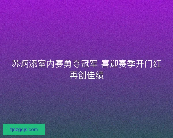 苏炳添室内赛勇夺冠军 喜迎赛季开门红再创佳绩