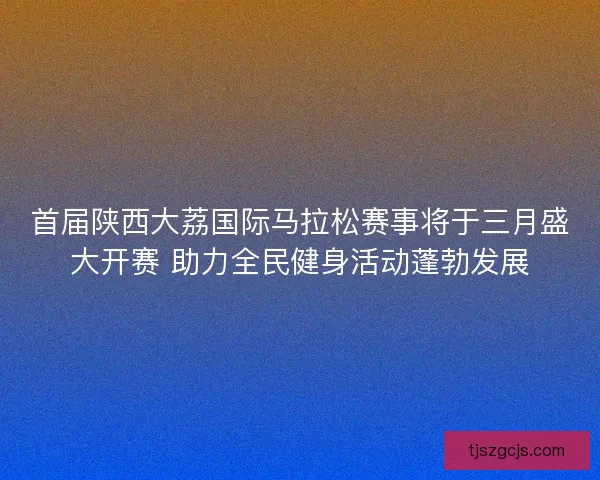 首届陕西大荔国际马拉松赛事将于三月盛大开赛 助力全民健身活动蓬勃发展