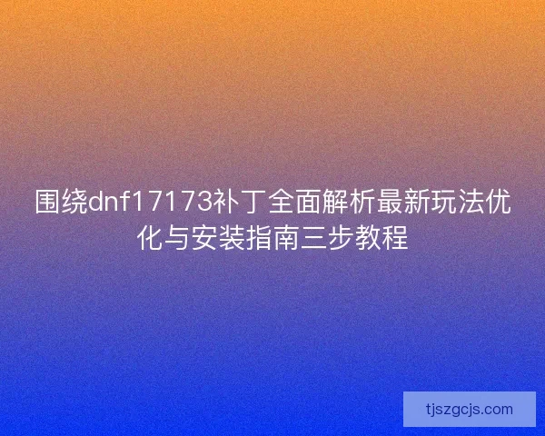 围绕dnf17173补丁全面解析最新玩法优化与安装指南三步教程