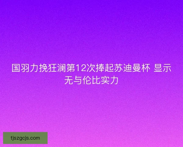 国羽力挽狂澜第12次捧起苏迪曼杯 显示无与伦比实力