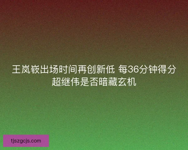 王岚嵚出场时间再创新低 每36分钟得分超继伟是否暗藏玄机