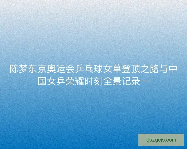 陈梦东京奥运会乒乓球女单登顶之路与中国女乒荣耀时刻全景记录一