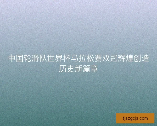 中国轮滑队世界杯马拉松赛双冠辉煌创造历史新篇章